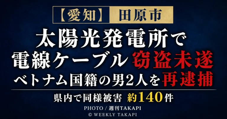 愛知県田原市の太陽光発電所で電線ケーブルを盗もうとしたとしてベトナム国籍の男2人が再逮捕され、県内で同様の被害が約140件確認されていることを伝える週刊TAKAPIの報道アイキャッチ